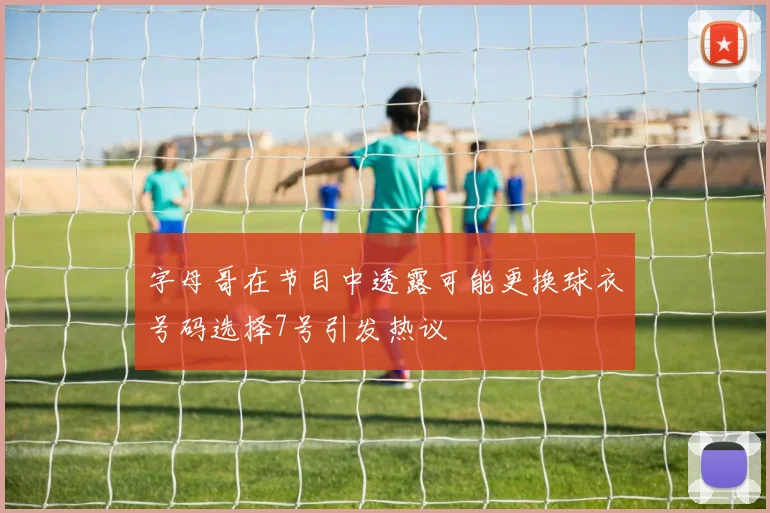 字母哥在节目中透露可能更换球衣号码选择7号引发热议