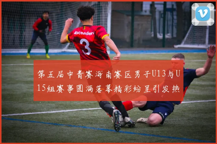 第五届中青赛海南赛区男子U13与U15组赛事圆满落幕精彩纷呈引发热烈反响