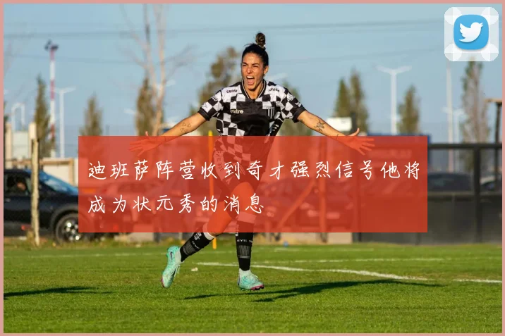 迪班萨阵营收到奇才强烈信号他将成为状元秀的消息