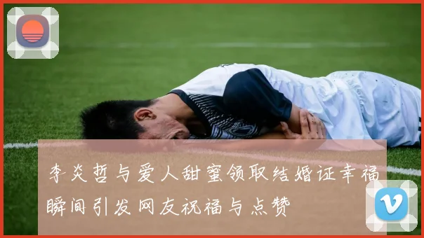 李炎哲与爱人甜蜜领取结婚证幸福瞬间引发网友祝福与点赞
