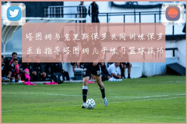 塔图姆与克里斯保罗共同训练保罗亲自指导塔图姆儿子练习篮球技巧