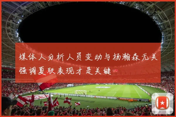 媒体人分析人员变动与杨瀚森无关强调夏联表现才是关键