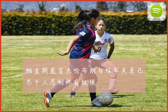 帕金斯直言杰伦布朗与绿军关系已尽个人忍耐终有极限