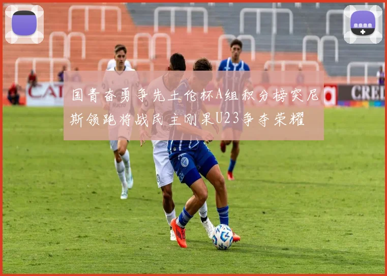 国青奋勇争先土伦杯A组积分榜突尼斯领跑将战民主刚果U23争夺荣耀