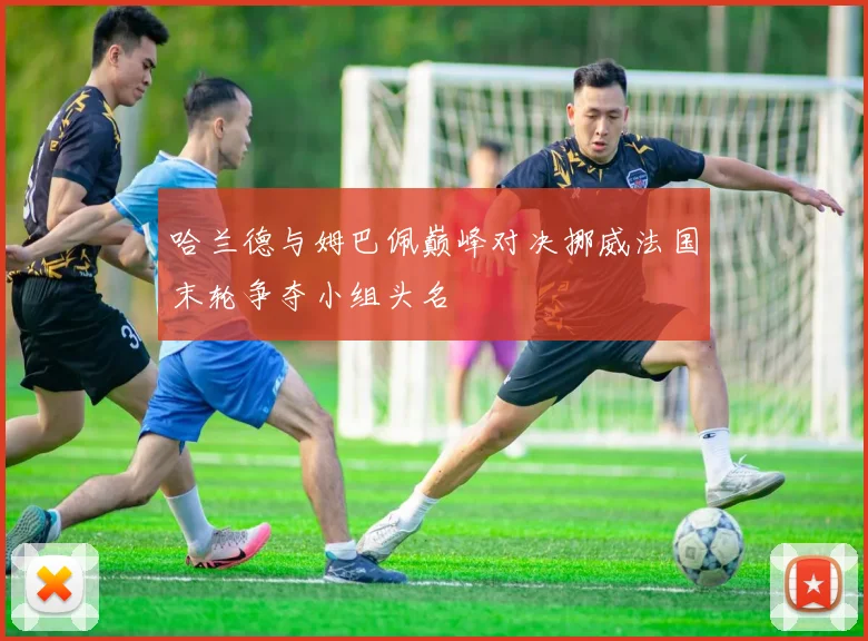 哈兰德与姆巴佩巅峰对决挪威法国末轮争夺小组头名