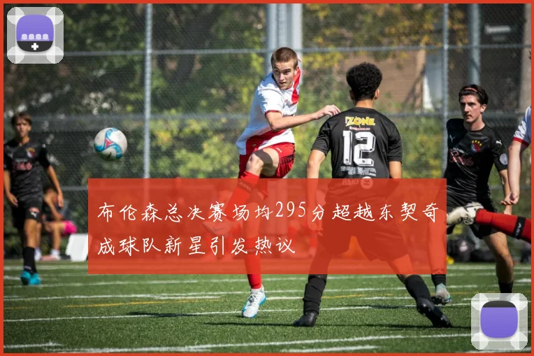 布伦森总决赛场均295分超越东契奇成球队新星引发热议