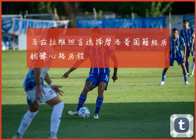 马兹拉维坦言选择摩洛哥国籍经历犹豫心路历程