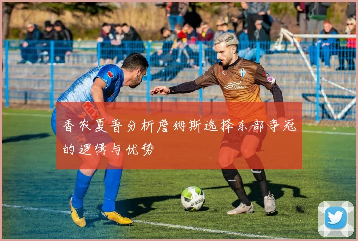 香农夏普分析詹姆斯选择东部争冠的逻辑与优势